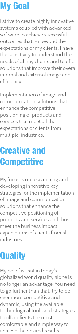 My Goal  I strive to create highly innovative systems coupled with advanced software to achieve successful outcomes that go beyond the expectations of my clients. I have the sensitivity to understand the needs of all my clients and to offer solutions that improve their overall internal and external image and efficiency. Implementation of image and communication solutions that enhance the competitive positioning of products and services that meet all the expectations of clients from multiple industries. Creative and Competitive My focus is on researching and developing innovative key strategies for the implementation of image and communication solutions that enhance the competitive positioning of products and services and thus meet the business impact expectations of clients from all industries.  Quality My belief is that in today’s globalized world quality alone is no longer an advantage. You need to go further than that, try to be ever more competitive and dynamic, using the available technological tools and strategies to offer clients the most comfortable and simple way to achieve the desired results. 
